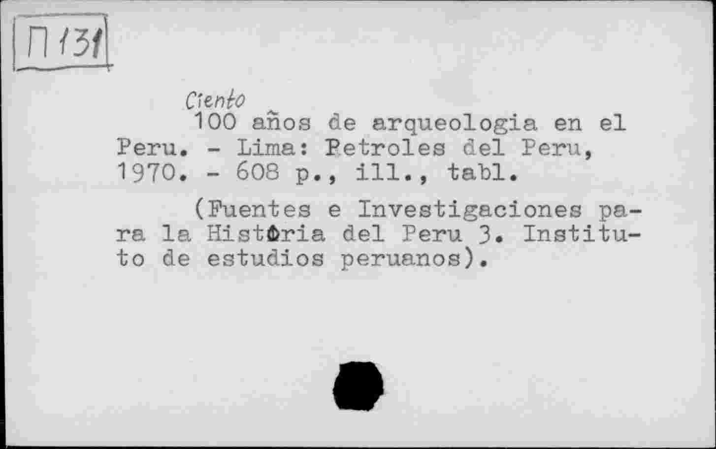 ﻿n/3f
---T
Ctenbo
100 anos de arqueologia en el Peru. - Lima: Petroles del Peru, 1970. - 608 p., ill., tabl.
(Fuentes e Investigaciones para la HistÊria del Peru 3. Institute de estudios peruanos).